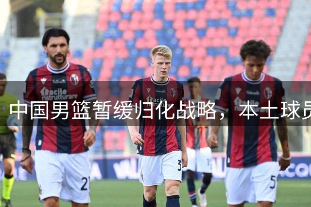 中国男篮暂缓归化战略，本土球员成重点培养对象