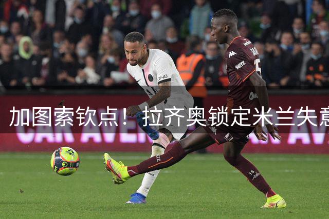 加图索钦点！拉齐奥锁定米兰失意前锋 转会谈判陷入僵局