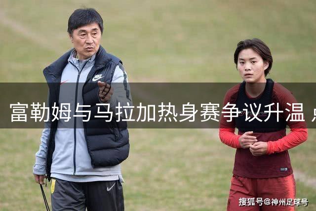 富勒姆与马拉加热身赛争议升温 点球决胜引发分歧