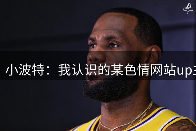 小波特：我认识的某色情网站up主去年结婚了 她老公不知她的过去