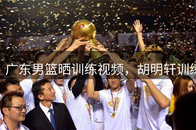 广东男篮晒训练视频，胡明轩训练场上挥汗如雨，怎么没去国家队？