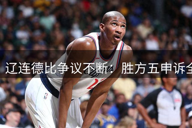 辽连德比争议不断：胜方五申诉全遭驳 赛前裁判风波持续发酵