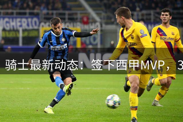 骑士最新动态：签下西甲MVP，3换1交易方案曝光，潜力3D球员或将加盟