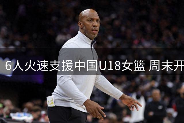 6人火速支援中国U18女篮 周末开启背靠背靠背三场热身赛