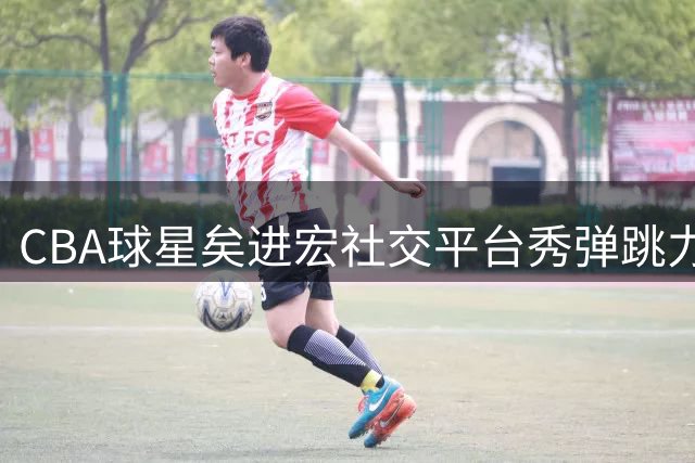 CBA球星矣进宏社交平台秀弹跳力，轻松跳跃引网友热议