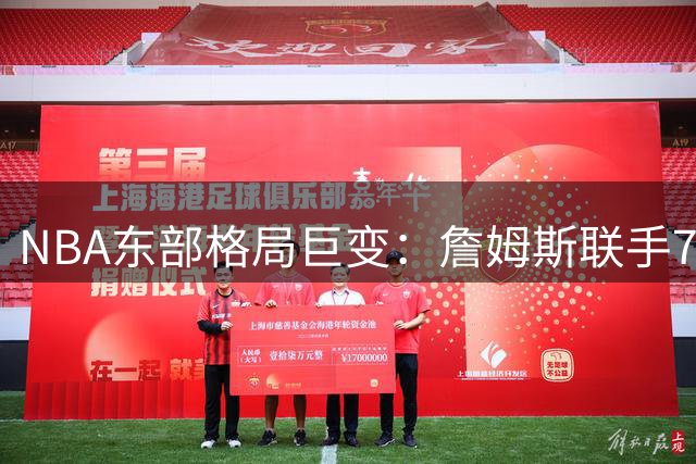 NBA东部格局巨变：詹姆斯联手76人，字母哥空降热火